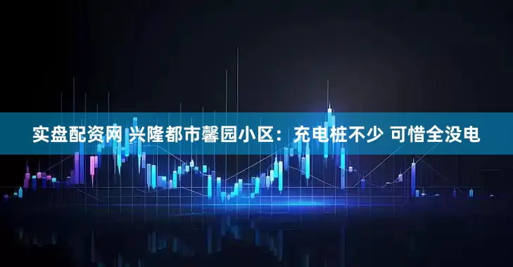 实盘配资网 兴隆都市馨园小区：充电桩不少 可惜全没电