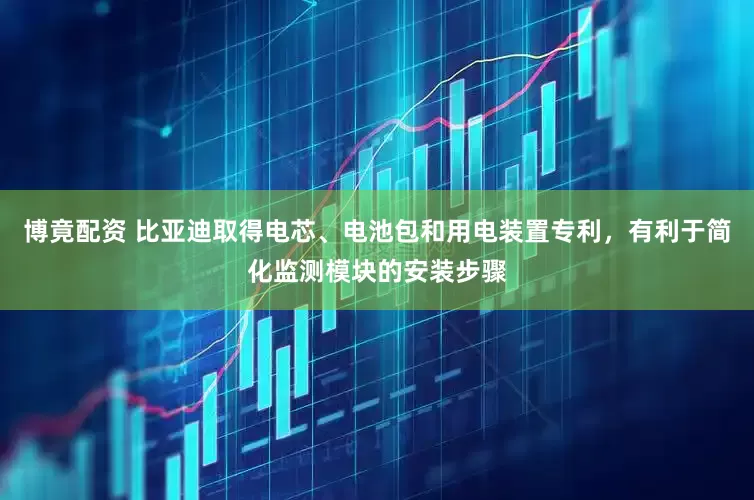 博竟配资 比亚迪取得电芯、电池包和用电装置专利，有利于简化监测模块的安装步骤