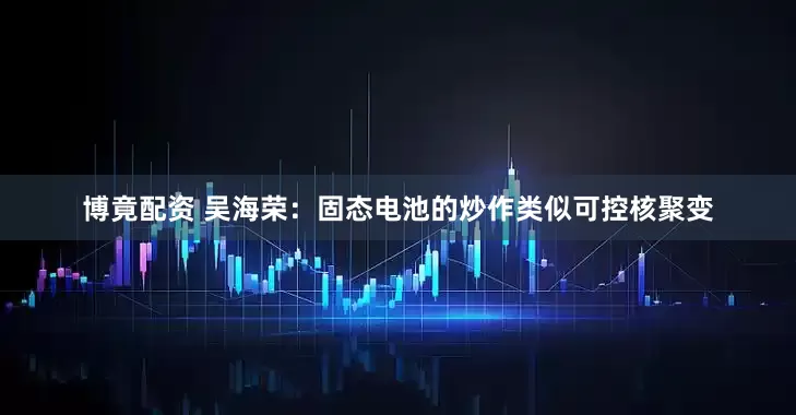 博竟配资 吴海荣：固态电池的炒作类似可控核聚变