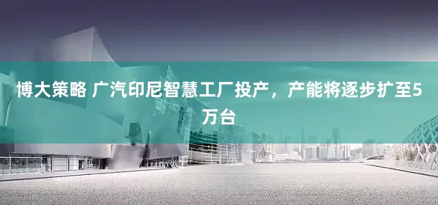 博大策略 广汽印尼智慧工厂投产，产能将逐步扩至5万台