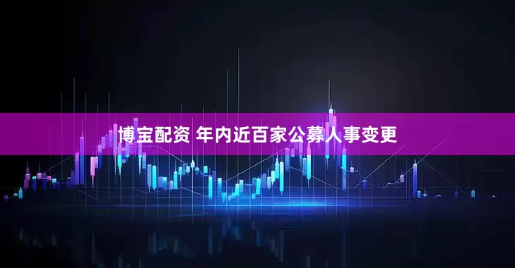 博宝配资 年内近百家公募人事变更