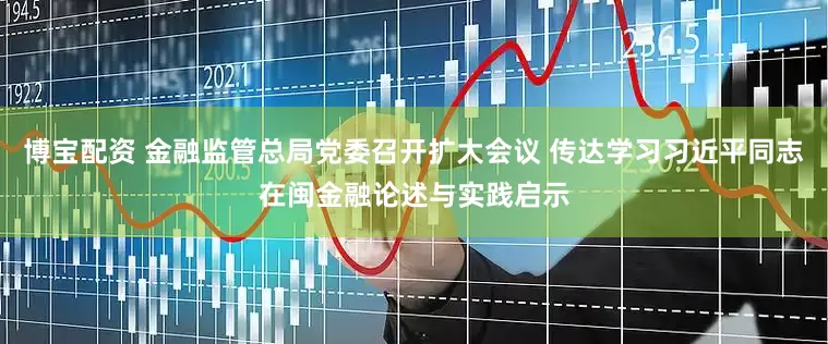 博宝配资 金融监管总局党委召开扩大会议 传达学习习近平同志在闽金融论述与实践启示