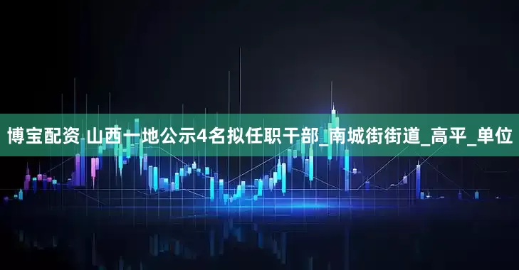 博宝配资 山西一地公示4名拟任职干部_南城街街道_高平_单位