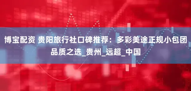 博宝配资 贵阳旅行社口碑推荐：多彩美途正规小包团品质之选_贵州_远超_中国