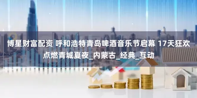 博星财富配资 呼和浩特青岛啤酒音乐节启幕 17天狂欢点燃青城夏夜_内蒙古_经典_互动
