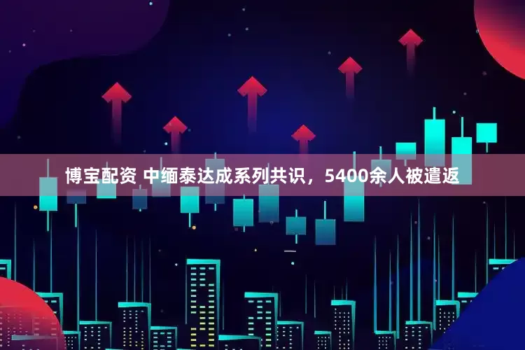 博宝配资 中缅泰达成系列共识，5400余人被遣返