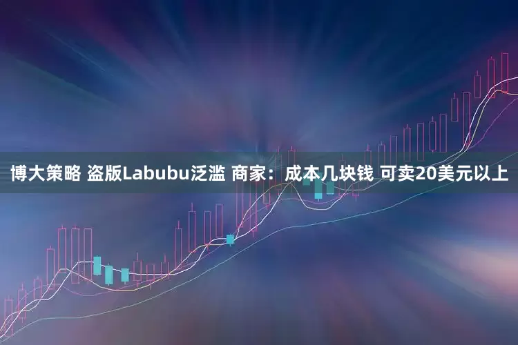 博大策略 盗版Labubu泛滥 商家：成本几块钱 可卖20美元以上