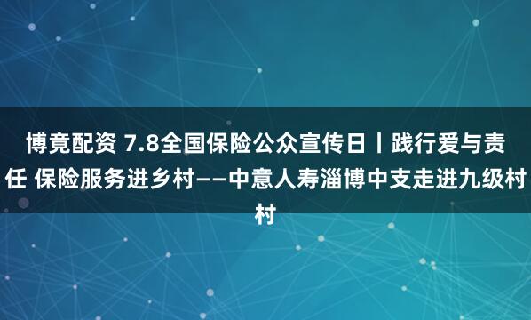博竟配资 7.8全国保险公众宣传日丨践行爱与责任 保险服务进乡村——中意人寿淄博中支走进九级村