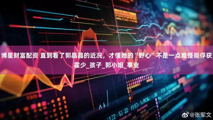 博星财富配资 直到看了郭晶晶的近况，才懂她的“野心”不是一点难怪能俘获霍少_孩子_郭小姐_事业