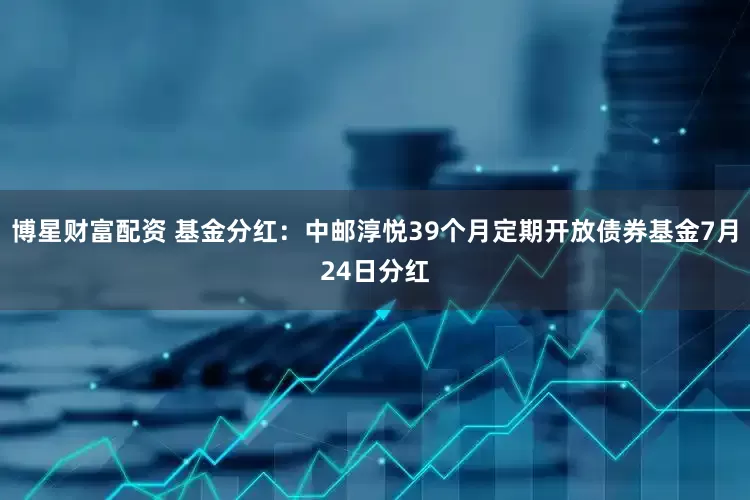 博星财富配资 基金分红：中邮淳悦39个月定期开放债券基金7月24日分红