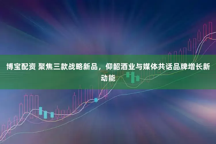 博宝配资 聚焦三款战略新品，仰韶酒业与媒体共话品牌增长新动能