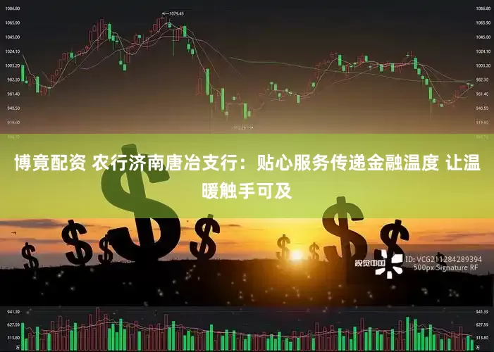 博竟配资 农行济南唐冶支行：贴心服务传递金融温度 让温暖触手可及