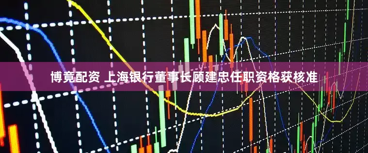 博竟配资 上海银行董事长顾建忠任职资格获核准