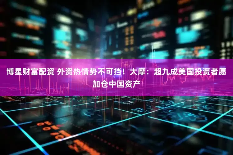 博星财富配资 外资热情势不可挡！大摩：超九成美国投资者愿加仓中国资产
