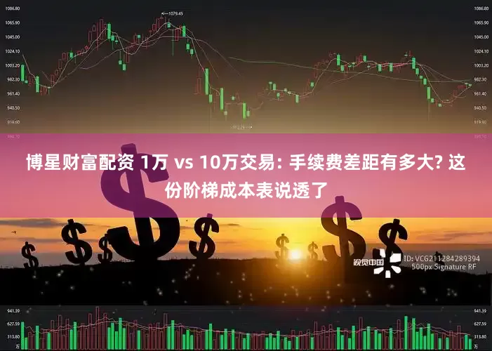 博星财富配资 1万 vs 10万交易: 手续费差距有多大? 这份阶梯成本表说透了