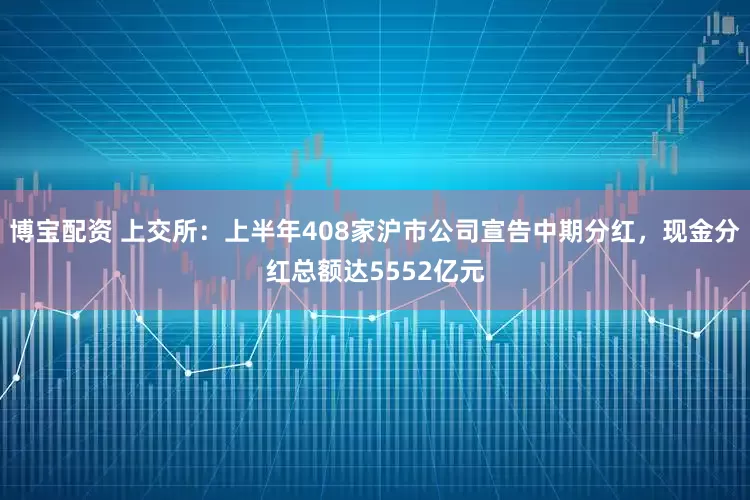博宝配资 上交所：上半年408家沪市公司宣告中期分红，现金分红总额达5552亿元