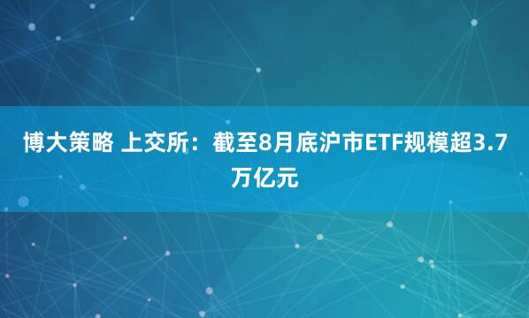 博大策略 上交所：截至8月底沪市ETF规模超3.7万亿元