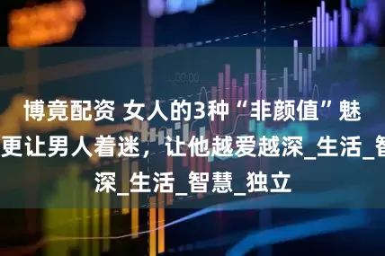 博竟配资 女人的3种“非颜值”魅力，比脸更让男人着迷，让他越爱越深_生活_智慧_独立