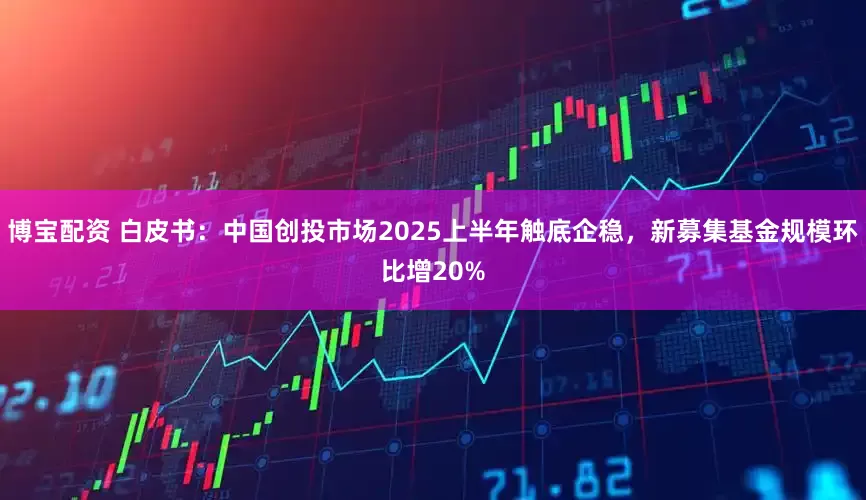 博宝配资 白皮书：中国创投市场2025上半年触底企稳，新募集基金规模环比增20%