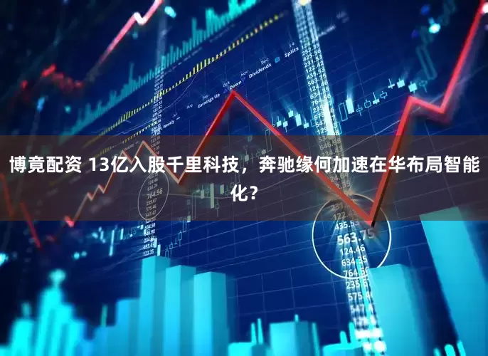 博竟配资 13亿入股千里科技，奔驰缘何加速在华布局智能化？