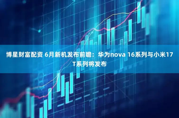博星财富配资 6月新机发布前瞻：华为nova 16系列与小米17T系列将发布